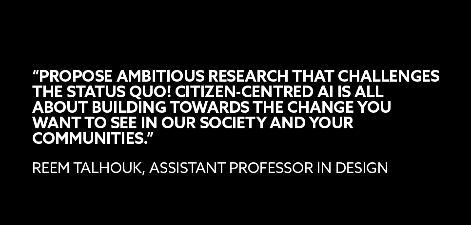 A quote from Reem Talhouk, assistant professor in Design: “PROPOSE AMBITIOUS RESEARCH THAT CHALLENGES THE STATUS QUO! CITIZEN-CENTRED AI IS ALL ABOUT BUILDING TOWARDS THE CHANGE YOU WANT TO SEE IN OUR SOCIETY AND YOUR COMMUNITIES” 