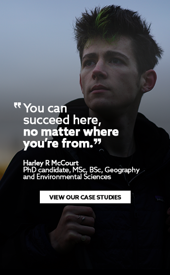 'You can succeed here,  no matter where you’re from.' Harley R McCourt PhD candidate, MSc, BSc, Geography and  Environmental Sciences. View our case studies.