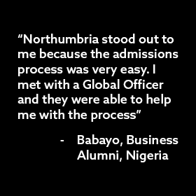 Quote from a previous student that says: "Northumbria stood out to be because the admissions process was very easy. I met with a Global Office and they were able to help me with the process" from Babayo, Northumbria Business Alumni, Nigeria